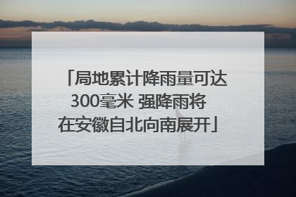 局地累计降雨量可达300毫米 强降雨将在安徽自北向南展开