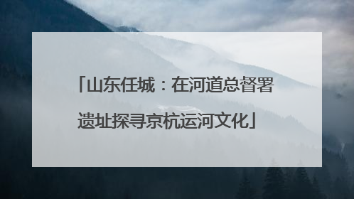 山东任城：在河道总督署遗址探寻京杭运河文化
