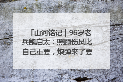 山河铭记｜96岁老兵鲍启太：照顾伤员比自己重要，炮弹来了要趴在他们身上