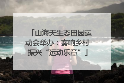 山海天生态田园运动会举办：奏响乡村振兴“运动乐章”