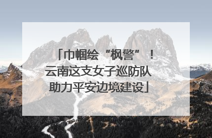 巾帼绘“枫警”！云南这支女子巡防队助力平安边境建设