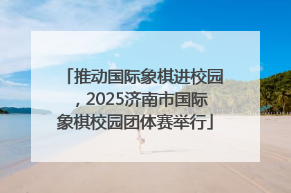 推动国际象棋进校园，2025济南市国际象棋校园团体赛举行