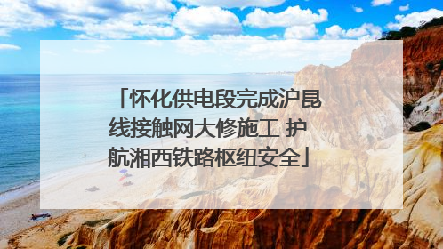 怀化供电段完成沪昆线接触网大修施工 护航湘西铁路枢纽安全