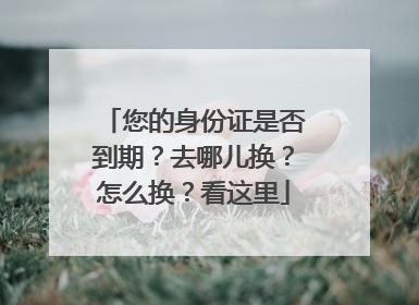 您的身份证是否到期？去哪儿换？怎么换？看这里
