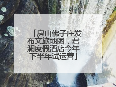 房山佛子庄发布文旅地图，君澜度假酒店今年下半年试运营