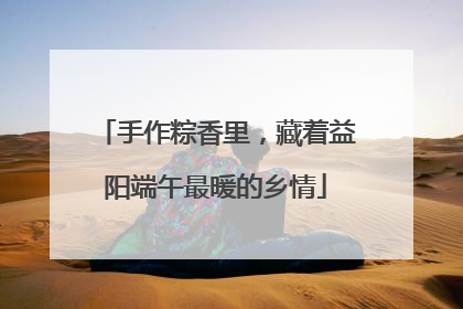 手作粽香里，藏着益阳端午最暖的乡情