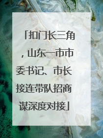 扣门长三角，山东一市市委书记、市长接连带队招商谋深度对接
