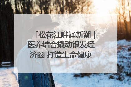 松花江畔涌新潮｜医养结合撬动银发经济圈 打造生命健康产业新样本