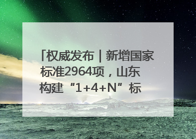 权威发布｜新增国家标准2964项，山东构建“1+4+N”标准化创新发展新格局