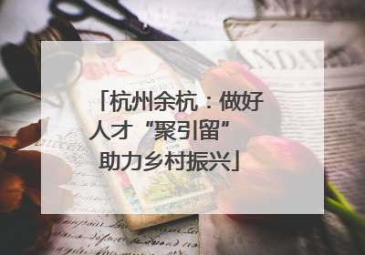 杭州余杭：做好人才“聚引留” 助力乡村振兴