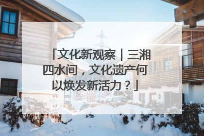 文化新观察｜三湘四水间，文化遗产何以焕发新活力？
