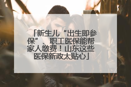 新生儿“出生即参保”、职工医保能帮家人缴费！山东这些医保新政太贴心