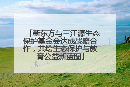 新东方与三江源生态保护基金会达成战略合作，共绘生态保护与教育公益新蓝图