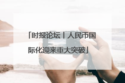 时报论坛丨人民币国际化迎来重大突破
