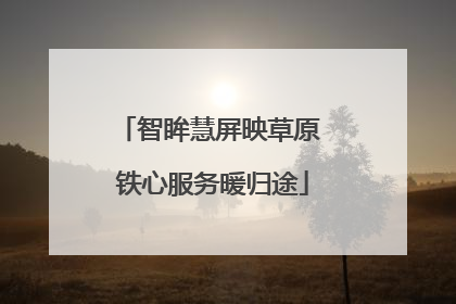 智眸慧屏映草原 铁心服务暖归途