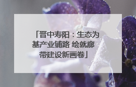 晋中寿阳：生态为基产业铺路 绘就廊带建设新画卷