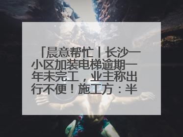 晨意帮忙丨长沙一小区加装电梯逾期一年未完工，业主称出行不便！施工方：半月内完工