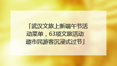 武汉文旅上新端午节活动菜单，63项文旅活动邀市民游客沉浸式过节