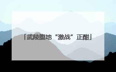 武陵腹地“激战”正酣