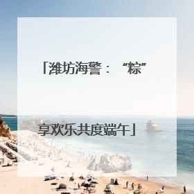潍坊海警：“粽”享欢乐共度端午