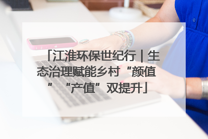 江淮环保世纪行｜生态治理赋能乡村“颜值”“产值”双提升