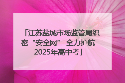 江苏盐城市场监管局织密“安全网” 全力护航2025年高中考