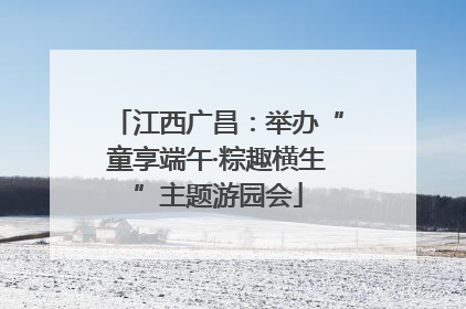 江西广昌：举办“童享端午·粽趣横生”主题游园会