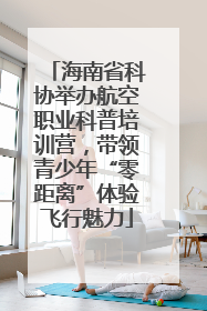 海南省科协举办航空职业科普培训营，带领青少年“零距离”体验飞行魅力