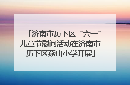 济南市历下区“六一”儿童节慰问活动在济南市历下区燕山小学开展