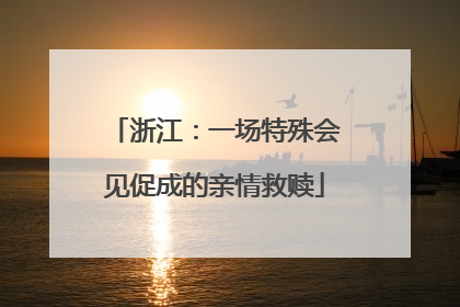 浙江：一场特殊会见促成的亲情救赎