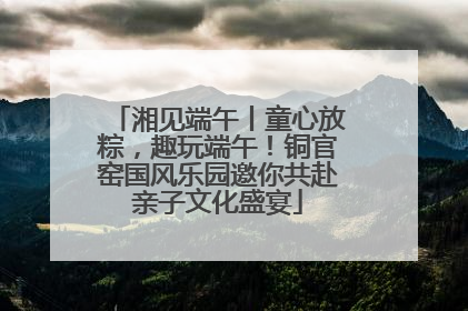 湘见端午丨童心放粽，趣玩端午！铜官窑国风乐园邀你共赴亲子文化盛宴