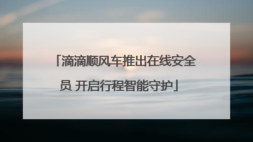 滴滴顺风车推出在线安全员 开启行程智能守护