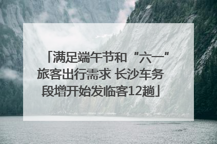 满足端午节和“六一”旅客出行需求 长沙车务段增开始发临客12趟