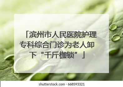 滨州市人民医院护理专科综合门诊为老人卸下“千斤枷锁”