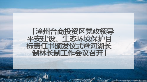 漳州台商投资区党政领导平安建设、生态环境保护目标责任书颁发仪式暨河湖长制林长制工作会议召开