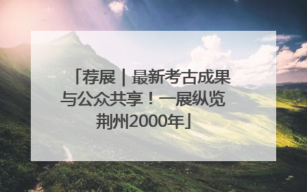 荐展｜最新考古成果与公众共享！一展纵览荆州2000年