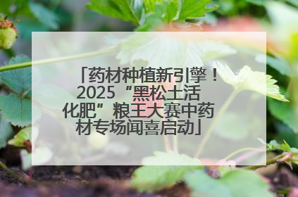 药材种植新引擎！2025“黑松土活化肥”粮王大赛中药材专场闻喜启动