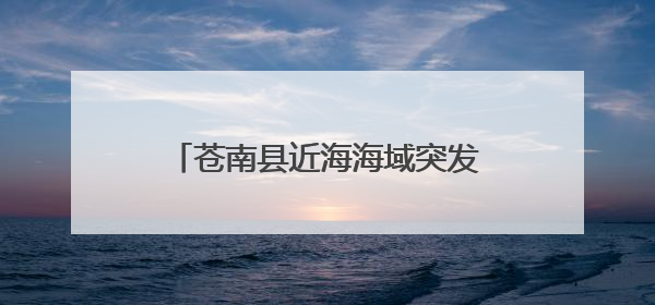 苍南县近海海域突发赤潮 相关部门紧急禁止贝类水产品上市