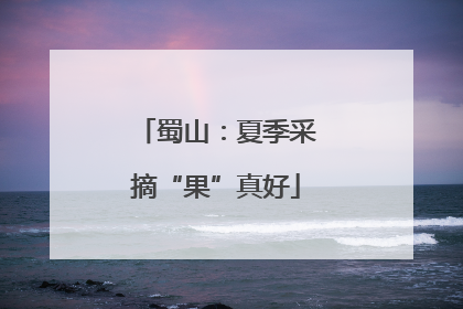蜀山：夏季采摘“果”真好