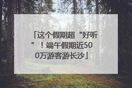 这个假期超“好听”！端午假期近500万游客游长沙