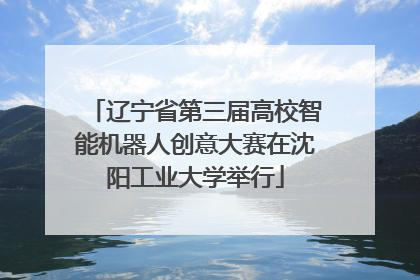 辽宁省第三届高校智能机器人创意大赛在沈阳工业大学举行