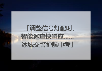 调整信号灯配时、智能巡查快响应……冰城交警护航中考