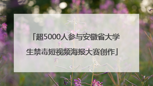 超5000人参与安徽省大学生禁毒短视频海报大赛创作