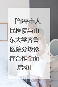 邹平市人民医院与山东大学齐鲁医院分级诊疗合作全面启动