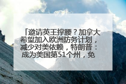 邀请英王撑腰？加拿大希望加入欧洲防务计划，减少对美依赖，特朗普：成为美国第51个州，免费用“金穹”