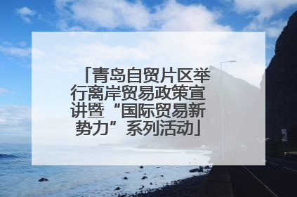 青岛自贸片区举行离岸贸易政策宣讲暨“国际贸易新势力”系列活动