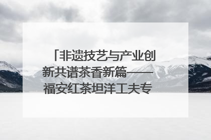 非遗技艺与产业创新共谱茶香新篇——福安红茶坦洋工夫专场推介会在京举办