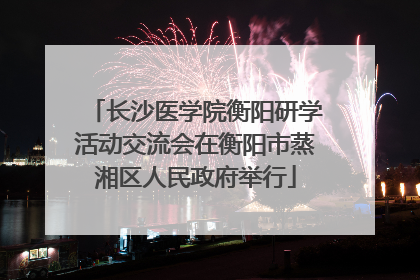长沙医学院衡阳研学活动交流会在衡阳市蒸湘区人民政府举行