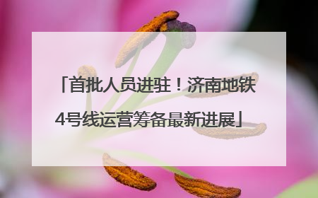 首批人员进驻！济南地铁4号线运营筹备最新进展