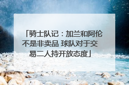 骑士队记：加兰和阿伦不是非卖品 球队对于交易二人持开放态度